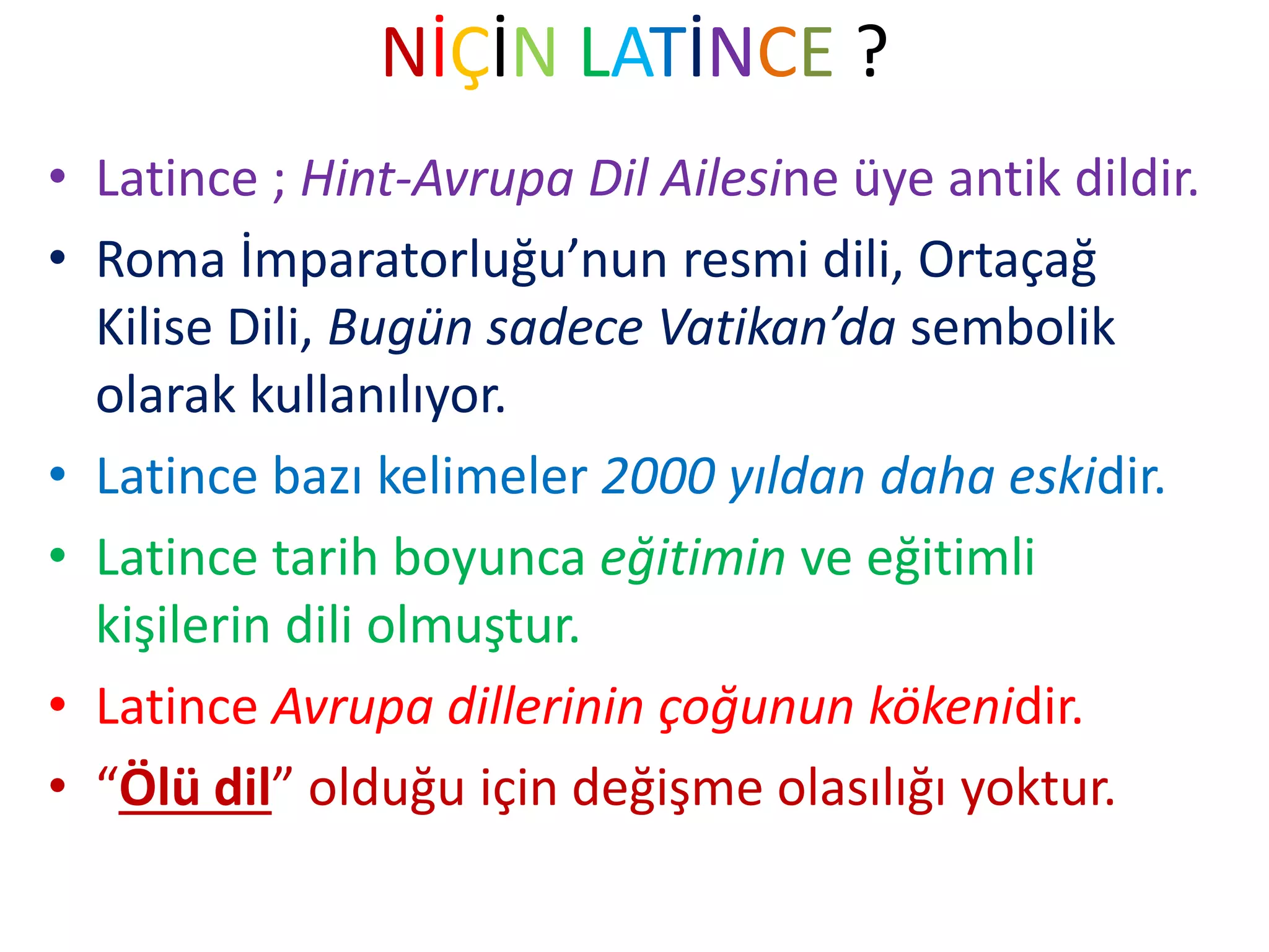 NİÇİN LATİNCE ?
• Latince ; Hint-Avrupa Dil Ailesine üye antik dildir.
• Roma İmparatorluğu’nun resmi dili, Ortaçağ
Kilise Dili, Bugün sadece Vatikan’da sembolik
olarak kullanılıyor.
• Latince bazı kelimeler 2000 yıldan daha eskidir.
• Latince tarih boyunca eğitimin ve eğitimli
kişilerin dili olmuştur.
• Latince Avrupa dillerinin çoğunun kökenidir.
• “Ölü dil” olduğu için değişme olasılığı yoktur.
 