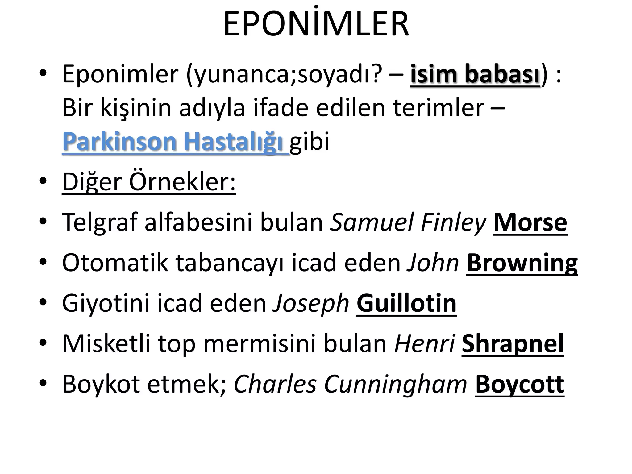 EPONİMLER
• Eponimler (yunanca;soyadı? – isim babası) :
Bir kişinin adıyla ifade edilen terimler –
Parkinson Hastalığı gibi
• Diğer Örnekler:
• Telgraf alfabesini bulan Samuel Finley Morse
• Otomatik tabancayı icad eden John Browning
• Giyotini icad eden Joseph Guillotin
• Misketli top mermisini bulan Henri Shrapnel
• Boykot etmek; Charles Cunningham Boycott
 
