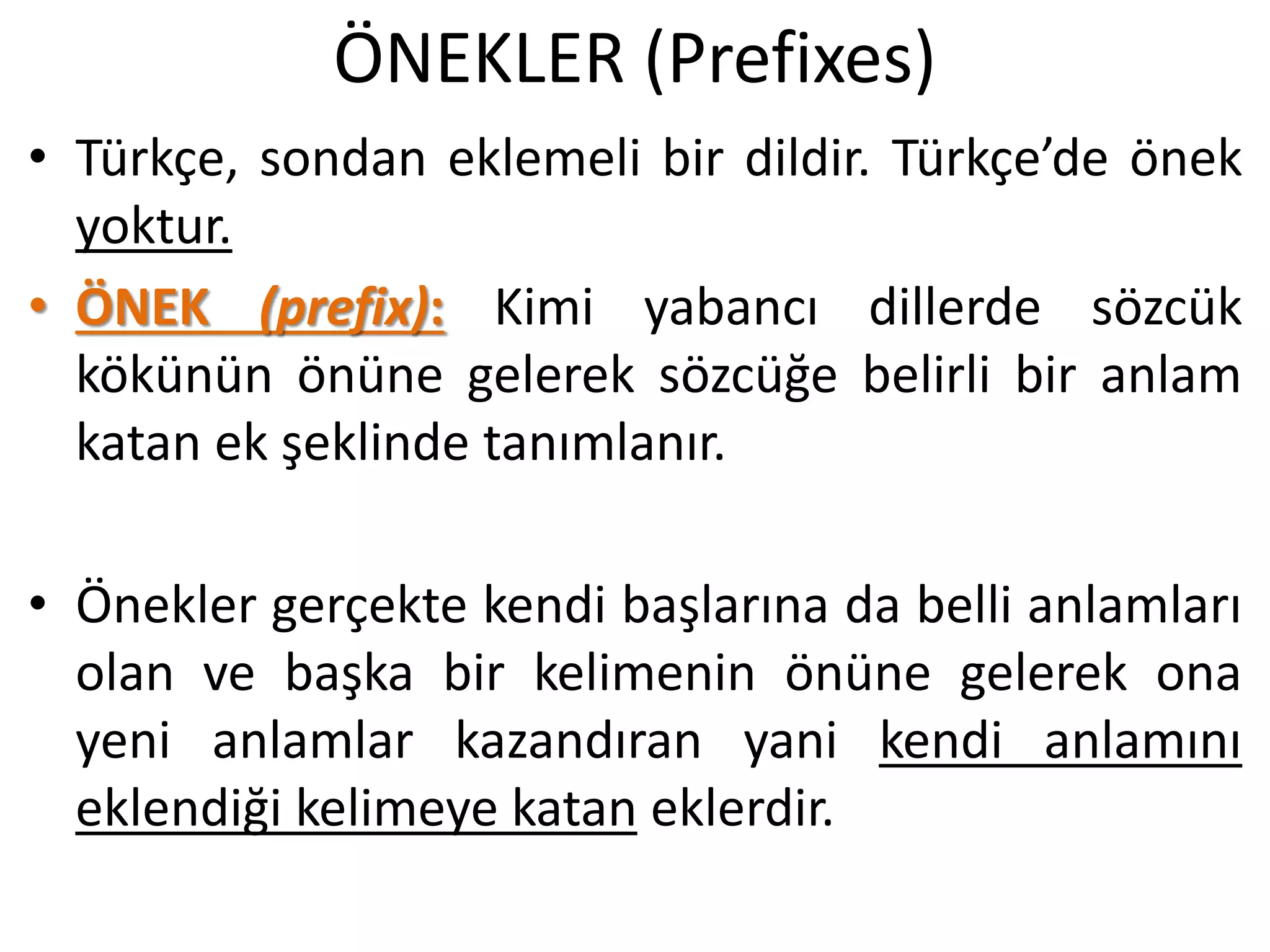 ÖNEKLER (Prefixes)
• Türkçe, sondan eklemeli bir dildir. Türkçe’de önek
yoktur.
• ÖNEK (prefix): Kimi yabancı dillerde sözcük
kökünün önüne gelerek sözcüğe belirli bir anlam
katan ek şeklinde tanımlanır.
• Önekler gerçekte kendi başlarına da belli anlamları
olan ve başka bir kelimenin önüne gelerek ona
yeni anlamlar kazandıran yani kendi anlamını
eklendiği kelimeye katan eklerdir.
 