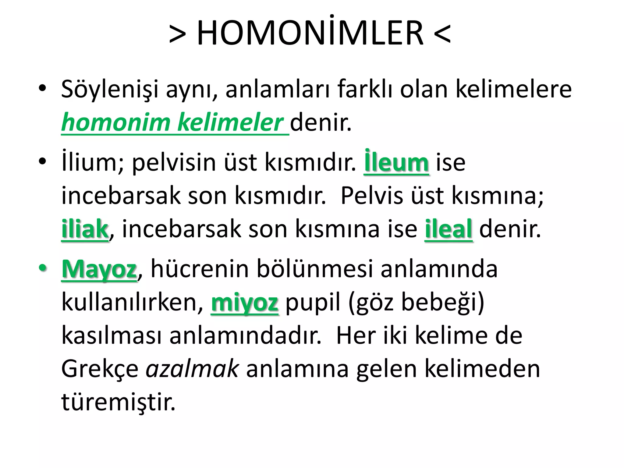 > HOMONİMLER <
• Söylenişi aynı, anlamları farklı olan kelimelere
homonim kelimeler denir.
• İlium; pelvisin üst kısmıdır. İleum ise
incebarsak son kısmıdır. Pelvis üst kısmına;
iliak, incebarsak son kısmına ise ileal denir.
• Mayoz, hücrenin bölünmesi anlamında
kullanılırken, miyoz pupil (göz bebeği)
kasılması anlamındadır. Her iki kelime de
Grekçe azalmak anlamına gelen kelimeden
türemiştir.
 