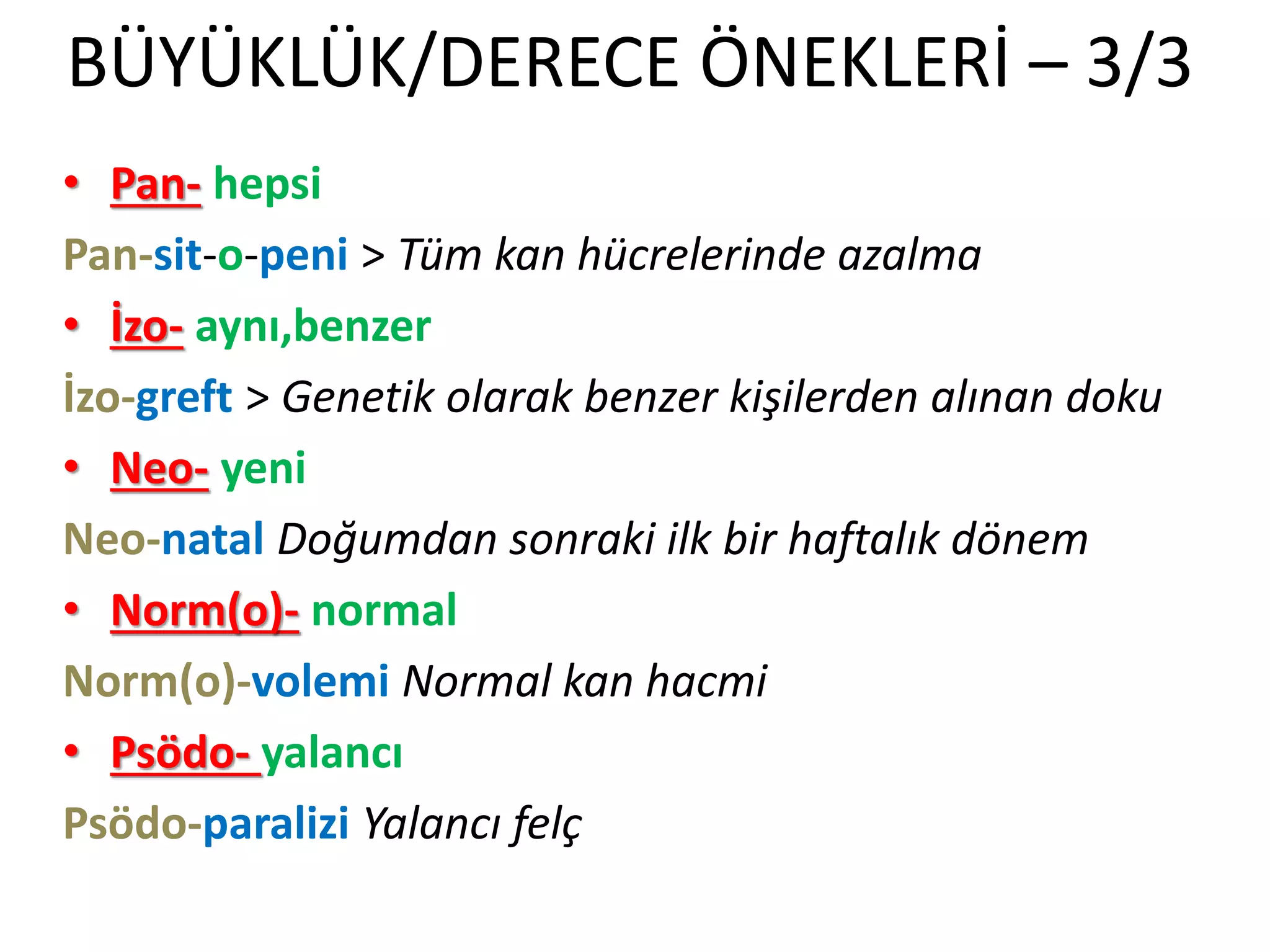 BÜYÜKLÜK/DERECE ÖNEKLERİ – 3/3
• Pan- hepsi
Pan-sit-o-peni > Tüm kan hücrelerinde azalma
• İzo- aynı,benzer
İzo-greft > Genetik olarak benzer kişilerden alınan doku
• Neo- yeni
Neo-natal Doğumdan sonraki ilk bir haftalık dönem
• Norm(o)- normal
Norm(o)-volemi Normal kan hacmi
• Psödo- yalancı
Psödo-paralizi Yalancı felç
 