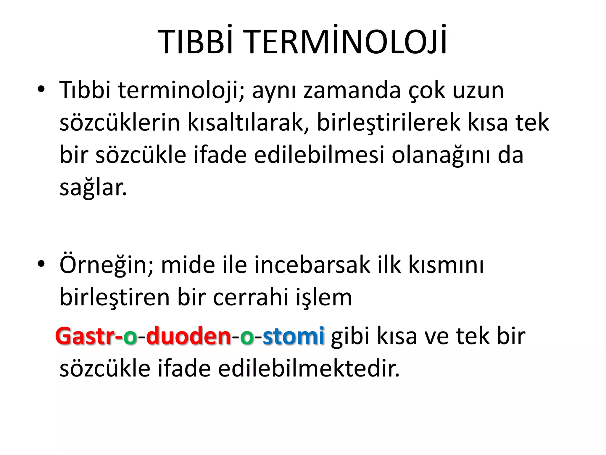 TIBBİ TERMİNOLOJİ
• Tıbbi terminoloji; aynı zamanda çok uzun
sözcüklerin kısaltılarak, birleştirilerek kısa tek
bir sözcükle ifade edilebilmesi olanağını da
sağlar.
• Örneğin; mide ile incebarsak ilk kısmını
birleştiren bir cerrahi işlem
Gastr-o-duoden-o-stomi gibi kısa ve tek bir
sözcükle ifade edilebilmektedir.
 