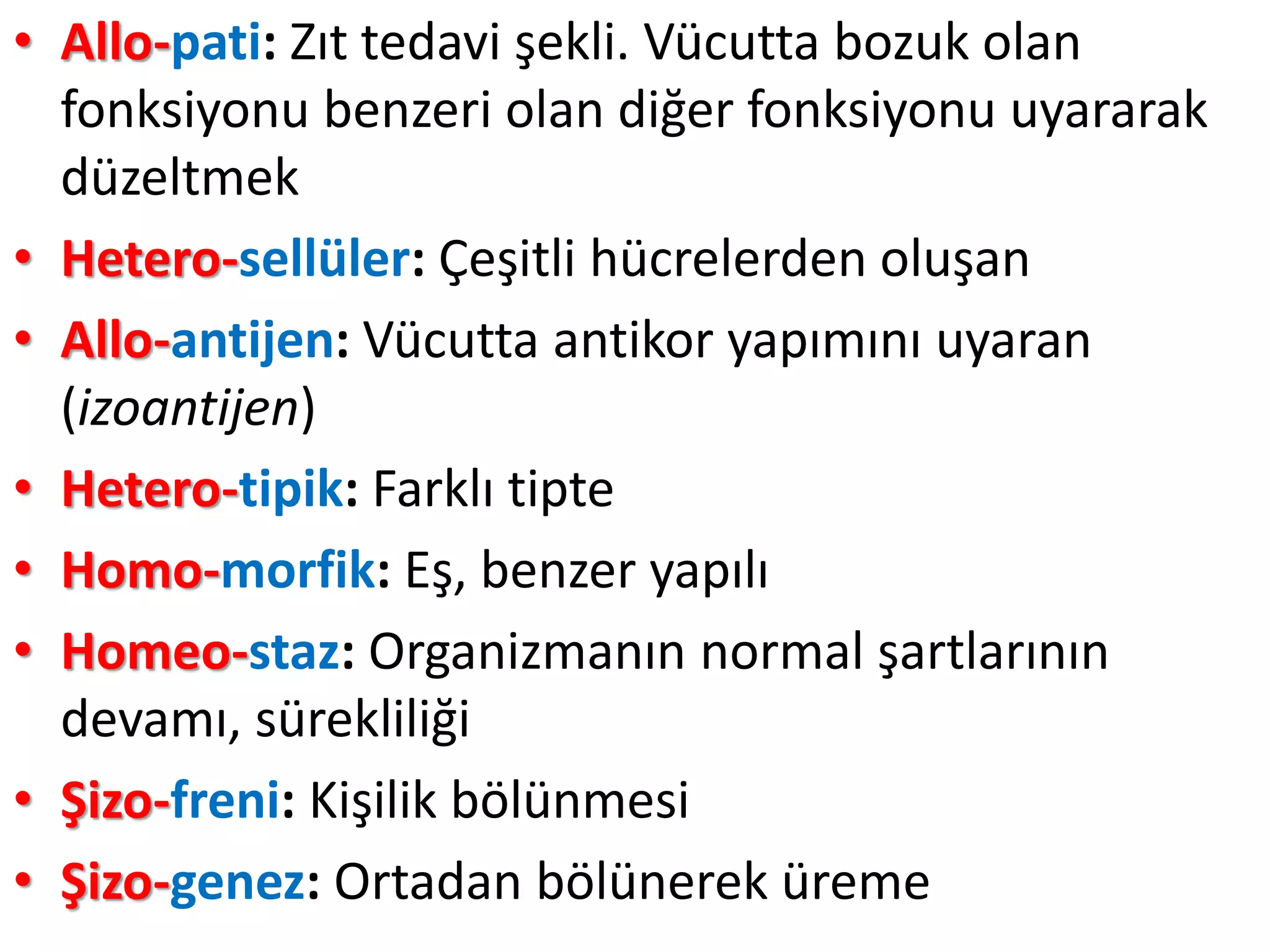 • Allo-pati: Zıt tedavi şekli. Vücutta bozuk olan
fonksiyonu benzeri olan diğer fonksiyonu uyararak
düzeltmek
• Hetero-sellüler: Çeşitli hücrelerden oluşan
• Allo-antijen: Vücutta antikor yapımını uyaran
(izoantijen)
• Hetero-tipik: Farklı tipte
• Homo-morfik: Eş, benzer yapılı
• Homeo-staz: Organizmanın normal şartlarının
devamı, sürekliliği
• Şizo-freni: Kişilik bölünmesi
• Şizo-genez: Ortadan bölünerek üreme
 
