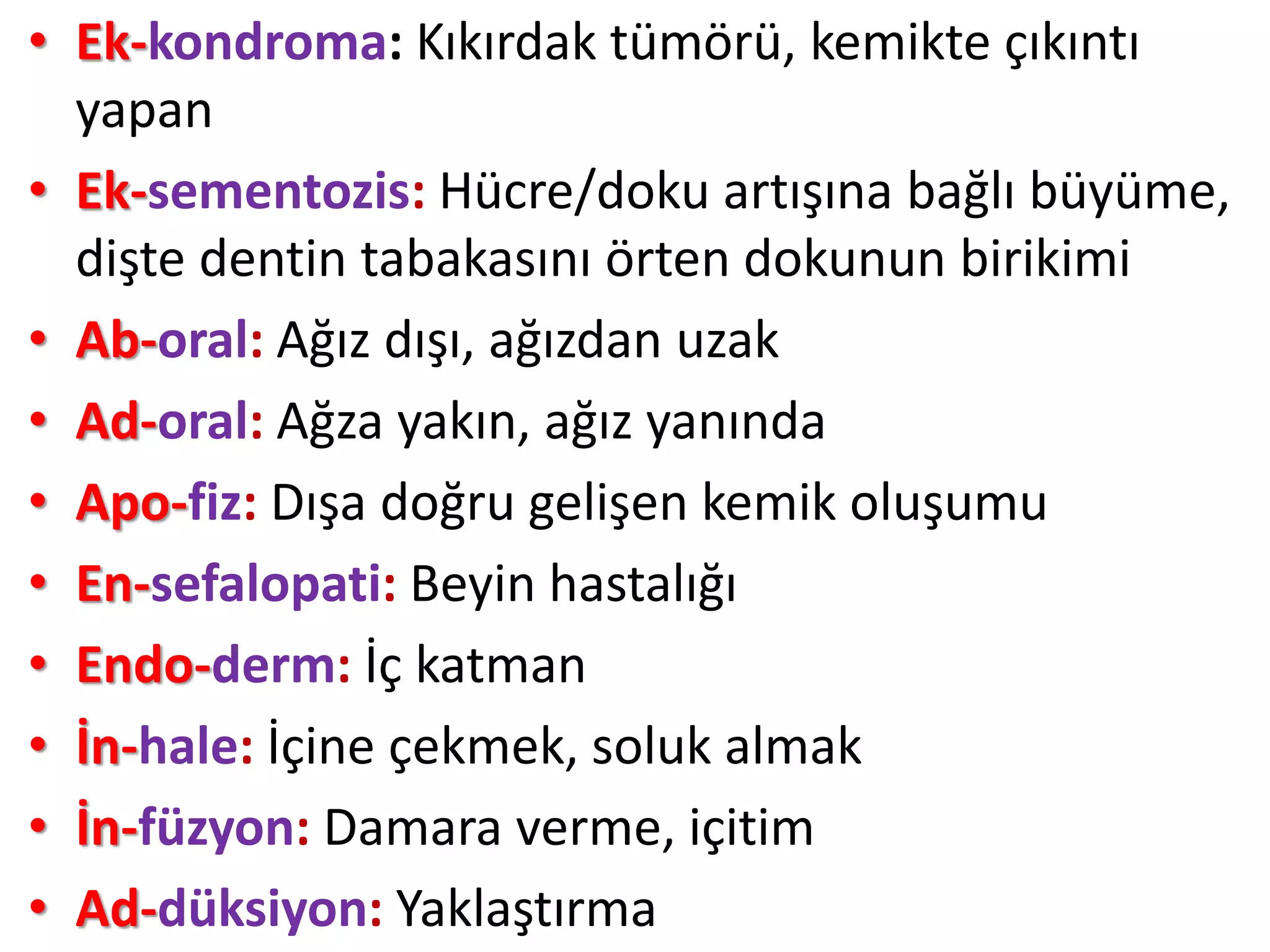 • Ek-kondroma: Kıkırdak tümörü, kemikte çıkıntı
yapan
• Ek-sementozis: Hücre/doku artışına bağlı büyüme,
dişte dentin tabakasını örten dokunun birikimi
• Ab-oral: Ağız dışı, ağızdan uzak
• Ad-oral: Ağza yakın, ağız yanında
• Apo-fiz: Dışa doğru gelişen kemik oluşumu
• En-sefalopati: Beyin hastalığı
• Endo-derm: İç katman
• İn-hale: İçine çekmek, soluk almak
• İn-füzyon: Damara verme, içitim
• Ad-düksiyon: Yaklaştırma
 