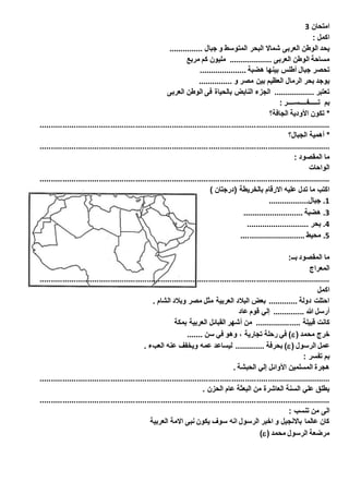 امتحان 3 
اكمل : 
يحد الوطن العربى شمالا البحر المتوسط و جبال ............... 
مساحة الوطن العربى ................... مليون كم مربع 
تحصر جبال أطلس بينها هضبة ..................... 
يوجد بحر الرمال العظيم بين مصر و ............... 
تعتبر .................. الجزء النابض بالحياة فى الوطن العربى 
بم تـــــفــــســــر : 
* تكون الأودية الجافة؟ 
................................................................................................................................ 
* أهمية الجبال؟ 
................................................................................................................................ 
ما المقصود : 
الواحات 
................................................................................................................................ 
اكتب ما تدل عليه الارقام بالخريطة )درجتان ( 
1. جبال.................. 
3. هضبة ........................... 
4. بحر ............................ 
1. محيط ............................. 
ما المقصود بــ: 
المعراج 
................................................................................................................................ 
اكمل 
احتلت دولة ............. بعض البلاد العربية مثل مصر وبلاد الشام . 
أرسل الله .............. إلي قوم عاد 
كانت قبيلة .................... من أشهر القبائل العربية بمكة 
في رحلة تجارية ، وهو في سن ....... )( خرج محمد 
بحرفة ............. ليساعد عمه ويخفف عنه العبء . )( عمل الرسول 
بم تفسر : 
هجرة المسلمين الأوائل إلي الحبشة . 
................................................................................................................................ 
يطلق علي السنة العاشرة من البعثة عام الحزن . 
................................................................................................................................ 
الى من تنسب : 
كان عالما بالانجيل و اخبر الرسول انه سوف يكون نبى الامة العربية 
)( مرضعة الرسول محمد 
 