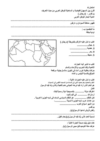 امتحان 4 
قارن بين السهول الفيضية و الساحلية للوطن العربى من حيث التعريف 
بم تفسر : )درجتان ( 
اهمية البحار للوطن العربى 
................................................................................................................................. 
ظهور مشكلة السودان و دارفور 
................................................................................................................................. 
ما المقصود بــ : 
اودية جافة 
................................................................................................................................ 
اكتب ما تدل عليه الارقام بالخريطة )درجتان ( 
1. جبال.................. 
3. هضبة ........................... 
4. بحر ............................ 
1. محيط ............................. 
اكتب ما تشير اليه العبارات 
الأهمية وقت الحروب والأزمات والسلم 
حركات باطنية كبرى أدت إلى تكوين سلاسل جبلية مرتفعة 
الموقع بالنسبة لليابس و الماء 
اكتب ما تدل عليه العبارات الاتية : 
العلو والصعود وهو صعود النبى إلى السماء من المسجد الاقصى إلى السموات 
هو العام الذى أراد فيه ابرهه الحبشي هدم الكعبة والذى ولد فيه الرسول 
اكمل 
اعترفت دولة .............. بالمسيحية دينا رسميا للبلاد 
أرسل الله ............... إلي قوم ثمود 
كان النظام .................. هو النظام السياسي السائد في شبه الجزيرة العربية . 
من عادات عرب شبه الجزيرة السيئة ..................، 
من اشهر اسواق العرب .......................... 
بم تفسر 
. )( رفض قريش لدعوة الرسول 
................................................................................................................................ 
بعام الفيل . )( تسمية العام الذي وُلد فيه الرسول 
................................................................................................................................ 
هات دليل يثبت صحة العبارة الاتية : 
. )( عرفت مكة التوحيد قبل مجئ الرسول 
................................................................................................................................ 
 