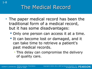 TThhee MMeeddiiccaall RReeccoorrdd 
• The paper medical record has been the 
traditional form of a medical record, 
but it has some disadvantages: 
 Only one person can access it at a time. 
 It can become lost or damaged, and it 
can take time to retrieve a patient's 
past medical records. 
• This delay can compromise the delivery 
Medical Language, Third Edition 
Susan M. Turley 
Copyright © 2014, 2011, 2007 by Pearson Education, Inc. 
All Rights Reserved 
of quality care. 
1-8 
 