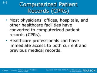 CCoommppuutteerriizzeedd PPaattiieenntt 
Medical Language, Third Edition 
Susan M. Turley 
Copyright © 2014, 2011, 2007 by Pearson Education, Inc. 
All Rights Reserved 
RReeccoorrddss ((CCPPRRss)) 
1-8 
• Most physicians' offices, hospitals, and 
other healthcare facilities have 
converted to computerized patient 
records (CPRs). 
• Healthcare professionals can have 
immediate access to both current and 
previous medical records. 
 