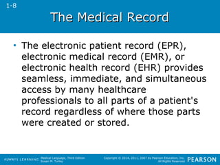 TThhee MMeeddiiccaall RReeccoorrdd 
• The electronic patient record (EPR), 
electronic medical record (EMR), or 
electronic health record (EHR) provides 
seamless, immediate, and simultaneous 
access by many healthcare 
professionals to all parts of a patient's 
record regardless of where those parts 
were created or stored. 
Medical Language, Third Edition 
Susan M. Turley 
Copyright © 2014, 2011, 2007 by Pearson Education, Inc. 
All Rights Reserved 
1-8 
 