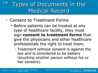 TTyyppeess ooff DDooccuummeennttss iinn tthhee 
Medical Language, Third Edition 
Susan M. Turley 
Copyright © 2014, 2011, 2007 by Pearson Education, Inc. 
All Rights Reserved 
MMeeddiiccaall RReeccoorrdd 
• Consent to Treatment Forms 
 Before patients can be treated at any 
type of healthcare facility, they must 
sign consent to treatment forms that 
give the physicians and other healthcare 
professionals the right to treat them. 
• Treatment without consent is against the 
law and is considered to be battery 
(touching another person without his or 
her consent). 
1-8 
 
