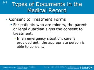 TTyyppeess ooff DDooccuummeennttss iinn tthhee 
Medical Language, Third Edition 
Susan M. Turley 
Copyright © 2014, 2011, 2007 by Pearson Education, Inc. 
All Rights Reserved 
MMeeddiiccaall RReeccoorrdd 
• Consent to Treatment Forms 
 For patients who are minors, the parent 
or legal guardian signs the consent to 
treatment. 
• In an emergency situation, care is 
provided until the appropriate person is 
able to consent. 
1-8 
 