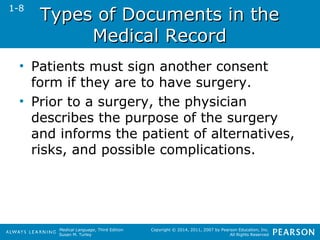 TTyyppeess ooff DDooccuummeennttss iinn tthhee 
Medical Language, Third Edition 
Susan M. Turley 
Copyright © 2014, 2011, 2007 by Pearson Education, Inc. 
All Rights Reserved 
MMeeddiiccaall RReeccoorrdd 
1-8 
• Patients must sign another consent 
form if they are to have surgery. 
• Prior to a surgery, the physician 
describes the purpose of the surgery 
and informs the patient of alternatives, 
risks, and possible complications. 
 