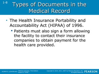 TTyyppeess ooff DDooccuummeennttss iinn tthhee 
Medical Language, Third Edition 
Susan M. Turley 
Copyright © 2014, 2011, 2007 by Pearson Education, Inc. 
All Rights Reserved 
MMeeddiiccaall RReeccoorrdd 
• The Health Insurance Portability and 
Accountability Act (HIPAA) of 1996. 
 Patients must also sign a form allowing 
the facility to contact their insurance 
companies to obtain payment for the 
health care provided. 
1-8 
 