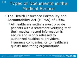 TTyyppeess ooff DDooccuummeennttss iinn tthhee 
Medical Language, Third Edition 
Susan M. Turley 
Copyright © 2014, 2011, 2007 by Pearson Education, Inc. 
All Rights Reserved 
MMeeddiiccaall RReeccoorrdd 
• The Health Insurance Portability and 
Accountability Act (HIPAA) of 1996. 
 All healthcare settings must provide 
patients with a statement verifying that 
their medical record information is 
secure and is only released to 
authorized healthcare providers, 
insurance companies, or to healthcare 
quality monitoring organizations. 
1-8 
 