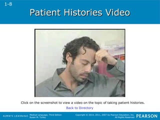 PPaattiieenntt HHiissttoorriieess VViiddeeoo 
Click on the screenshot to view a video on the topic of taking patient histories. 
Medical Language, Third Edition 
Susan M. Turley 
Copyright © 2014, 2011, 2007 by Pearson Education, Inc. 
All Rights Reserved 
Back to Directory 
1-8 
 