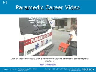 PPaarraammeeddiicc CCaarreeeerr VViiddeeoo 
Click on the screenshot to view a video on the topic of paramedics and emergency 
Medical Language, Third Edition 
Susan M. Turley 
Copyright © 2014, 2011, 2007 by Pearson Education, Inc. 
All Rights Reserved 
medicine. 
Back to Directory 
1-8 
 