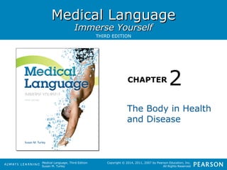 MMeeddiiccaall LLaanngguuaaggee 
IImmmmeerrssee YYoouurrsseellff 
CHAPTER 
Medical Language, Third Edition 
Susan M. Turley 
2 
Copyright © 2014, 2011, 2007 by Pearson Education, Inc. 
All Rights Reserved 
THIRD EDITION 
The Body in Health 
and Disease 
 