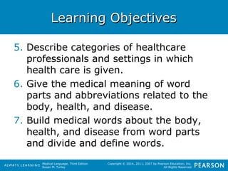 LLeeaarrnniinngg OObbjjeeccttiivveess 
5. Describe categories of healthcare 
professionals and settings in which 
health care is given. 
6. Give the medical meaning of word 
parts and abbreviations related to the 
body, health, and disease. 
7. Build medical words about the body, 
health, and disease from word parts 
and divide and define words. 
Medical Language, Third Edition 
Susan M. Turley 
Copyright © 2014, 2011, 2007 by Pearson Education, Inc. 
All Rights Reserved 
 