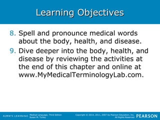 LLeeaarrnniinngg OObbjjeeccttiivveess 
8. Spell and pronounce medical words 
about the body, health, and disease. 
9. Dive deeper into the body, health, and 
disease by reviewing the activities at 
the end of this chapter and online at 
www.MyMedicalTerminologyLab.com. 
Medical Language, Third Edition 
Susan M. Turley 
Copyright © 2014, 2011, 2007 by Pearson Education, Inc. 
All Rights Reserved 
 