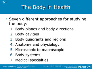 TThhee BBooddyy iinn HHeeaalltthh 
• Seven different approaches for studying 
the body: 
1. Body planes and body directions 
2. Body cavities 
3. Body quadrants and regions 
4. Anatomy and physiology 
5. Microscopic to macroscopic 
6. Body systems 
7. Medical specialties 
Medical Language, Third Edition 
Susan M. Turley 
Copyright © 2014, 2011, 2007 by Pearson Education, Inc. 
All Rights Reserved 
2-1 
 