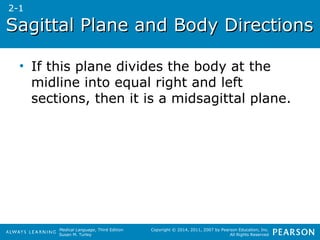 Sagittal PPllaannee aanndd BBooddyy DDiirreeccttiioonnss 
• If this plane divides the body at the 
midline into equal right and left 
sections, then it is a midsagittal plane. 
Medical Language, Third Edition 
Susan M. Turley 
Copyright © 2014, 2011, 2007 by Pearson Education, Inc. 
All Rights Reserved 
2-1 
 