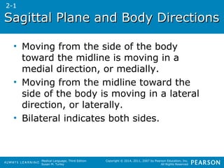 Sagittal PPllaannee aanndd BBooddyy DDiirreeccttiioonnss 
• Moving from the side of the body 
toward the midline is moving in a 
medial direction, or medially. 
• Moving from the midline toward the 
side of the body is moving in a lateral 
direction, or laterally. 
• Bilateral indicates both sides. 
Medical Language, Third Edition 
Susan M. Turley 
Copyright © 2014, 2011, 2007 by Pearson Education, Inc. 
All Rights Reserved 
2-1 
 