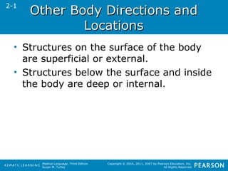 OOtthheerr BBooddyy DDiirreeccttiioonnss aanndd 
Medical Language, Third Edition 
Susan M. Turley 
Copyright © 2014, 2011, 2007 by Pearson Education, Inc. 
All Rights Reserved 
LLooccaattiioonnss 
2-1 
• Structures on the surface of the body 
are superficial or external. 
• Structures below the surface and inside 
the body are deep or internal. 
 