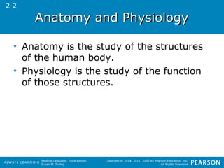 AAnnaattoommyy aanndd PPhhyyssiioollooggyy 
• Anatomy is the study of the structures 
of the human body. 
• Physiology is the study of the function 
of those structures. 
Medical Language, Third Edition 
Susan M. Turley 
Copyright © 2014, 2011, 2007 by Pearson Education, Inc. 
All Rights Reserved 
2-2 
 