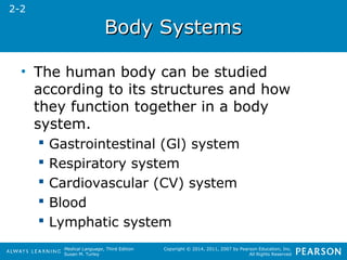 Medical Language, Third Edition 
Susan M. Turley 
Copyright © 2014, 2011, 2007 by Pearson Education, Inc. 
All Rights Reserved 
BBooddyy SSyysstteemmss 
• The human body can be studied 
according to its structures and how 
they function together in a body 
system. 
 Gastrointestinal (Gl) system 
 Respiratory system 
 Cardiovascular (CV) system 
 Blood 
 Lymphatic system 
2-2 
 