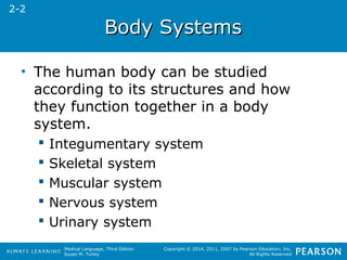 Medical Language, Third Edition 
Susan M. Turley 
Copyright © 2014, 2011, 2007 by Pearson Education, Inc. 
All Rights Reserved 
BBooddyy SSyysstteemmss 
• The human body can be studied 
according to its structures and how 
they function together in a body 
system. 
 Integumentary system 
 Skeletal system 
 Muscular system 
 Nervous system 
 Urinary system 
2-2 
 