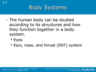 Medical Language, Third Edition 
Susan M. Turley 
Copyright © 2014, 2011, 2007 by Pearson Education, Inc. 
All Rights Reserved 
BBooddyy SSyysstteemmss 
• The human body can be studied 
according to its structures and how 
they function together in a body 
system. 
 Eyes 
 Ears, nose, and throat (ENT) system 
2-2 
 