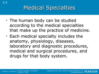 MMeeddiiccaall SSppeecciiaallttiieess 
• The human body can be studied 
according to the medical specialties 
that make up the practice of medicine. 
• Each medical specialty includes the 
anatomy, physiology, diseases, 
laboratory and diagnostic procedures, 
medical and surgical procedures, and 
drugs for that body system. 
Medical Language, Third Edition 
Susan M. Turley 
Copyright © 2014, 2011, 2007 by Pearson Education, Inc. 
All Rights Reserved 
2-2 
 