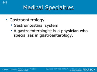 MMeeddiiccaall SSppeecciiaallttiieess 
Medical Language, Third Edition 
Susan M. Turley 
Copyright © 2014, 2011, 2007 by Pearson Education, Inc. 
All Rights Reserved 
• Gastroenterology 
 Gastrointestinal system 
 A gastroenterologist is a physician who 
specializes in gastroenterology. 
2-2 
 