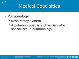 MMeeddiiccaall SSppeecciiaallttiieess 
Medical Language, Third Edition 
Susan M. Turley 
Copyright © 2014, 2011, 2007 by Pearson Education, Inc. 
All Rights Reserved 
• Pulmonology 
 Respiratory system 
 A pulmonologist is a physician who 
specializes in pulmonology. 
2-2 
 