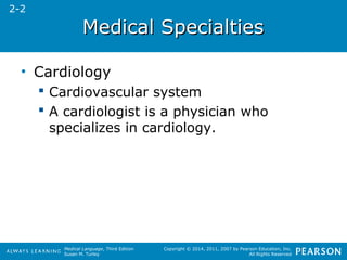 MMeeddiiccaall SSppeecciiaallttiieess 
Medical Language, Third Edition 
Susan M. Turley 
Copyright © 2014, 2011, 2007 by Pearson Education, Inc. 
All Rights Reserved 
• Cardiology 
 Cardiovascular system 
 A cardiologist is a physician who 
specializes in cardiology. 
2-2 
 