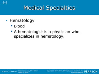MMeeddiiccaall SSppeecciiaallttiieess 
Medical Language, Third Edition 
Susan M. Turley 
Copyright © 2014, 2011, 2007 by Pearson Education, Inc. 
All Rights Reserved 
• Hematology 
 Blood 
 A hematologist is a physician who 
specializes in hematology. 
2-2 
 