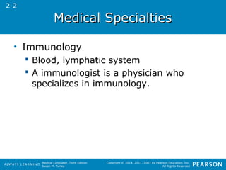 MMeeddiiccaall SSppeecciiaallttiieess 
Medical Language, Third Edition 
Susan M. Turley 
Copyright © 2014, 2011, 2007 by Pearson Education, Inc. 
All Rights Reserved 
• Immunology 
 Blood, lymphatic system 
 A immunologist is a physician who 
specializes in immunology. 
2-2 
 