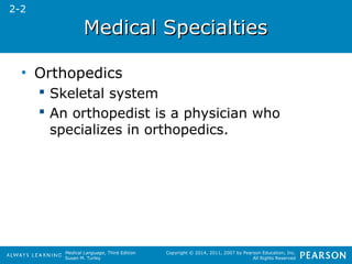 MMeeddiiccaall SSppeecciiaallttiieess 
Medical Language, Third Edition 
Susan M. Turley 
Copyright © 2014, 2011, 2007 by Pearson Education, Inc. 
All Rights Reserved 
• Orthopedics 
 Skeletal system 
 An orthopedist is a physician who 
specializes in orthopedics. 
2-2 
 