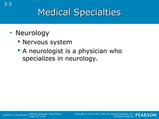 MMeeddiiccaall SSppeecciiaallttiieess 
Medical Language, Third Edition 
Susan M. Turley 
Copyright © 2014, 2011, 2007 by Pearson Education, Inc. 
All Rights Reserved 
• Neurology 
 Nervous system 
 A neurologist is a physician who 
specializes in neurology. 
2-2 
 