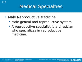 MMeeddiiccaall SSppeecciiaallttiieess 
Medical Language, Third Edition 
Susan M. Turley 
Copyright © 2014, 2011, 2007 by Pearson Education, Inc. 
All Rights Reserved 
• Male Reproductive Medicine 
 Male genital and reproductive system 
 A reproductive specialist is a physician 
who specializes in reproductive 
medicine. 
2-2 
 