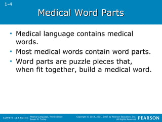 MMeeddiiccaall WWoorrdd PPaarrttss 
• Medical language contains medical 
words. 
• Most medical words contain word parts. 
• Word parts are puzzle pieces that, 
when fit together, build a medical word. 
Medical Language, Third Edition 
Susan M. Turley 
Copyright © 2014, 2011, 2007 by Pearson Education, Inc. 
All Rights Reserved 
1-4 
 