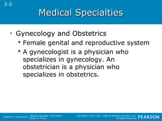 MMeeddiiccaall SSppeecciiaallttiieess 
Medical Language, Third Edition 
Susan M. Turley 
Copyright © 2014, 2011, 2007 by Pearson Education, Inc. 
All Rights Reserved 
• Gynecology and Obstetrics 
 Female genital and reproductive system 
 A gynecologist is a physician who 
specializes in gynecology. An 
obstetrician is a physician who 
specializes in obstetrics. 
2-2 
 
