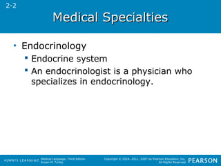 MMeeddiiccaall SSppeecciiaallttiieess 
Medical Language, Third Edition 
Susan M. Turley 
Copyright © 2014, 2011, 2007 by Pearson Education, Inc. 
All Rights Reserved 
• Endocrinology 
 Endocrine system 
 An endocrinologist is a physician who 
specializes in endocrinology. 
2-2 
 