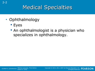 MMeeddiiccaall SSppeecciiaallttiieess 
Medical Language, Third Edition 
Susan M. Turley 
Copyright © 2014, 2011, 2007 by Pearson Education, Inc. 
All Rights Reserved 
• Ophthalmology 
 Eyes 
 An ophthalmologist is a physician who 
specializes in ophthalmology. 
2-2 
 