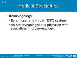 MMeeddiiccaall SSppeecciiaallttiieess 
Medical Language, Third Edition 
Susan M. Turley 
Copyright © 2014, 2011, 2007 by Pearson Education, Inc. 
All Rights Reserved 
• Otolaryngology 
 Ears, nose, and throat (ENT) system 
 An otolaryngologist is a physician who 
specializes in otolaryngology. 
2-2 
 