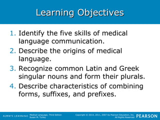 LLeeaarrnniinngg OObbjjeeccttiivveess 
1. Identify the five skills of medical 
Medical Language, Third Edition 
Susan M. Turley 
Copyright © 2014, 2011, 2007 by Pearson Education, Inc. 
All Rights Reserved 
language communication. 
2. Describe the origins of medical 
language. 
3. Recognize common Latin and Greek 
singular nouns and form their plurals. 
4. Describe characteristics of combining 
forms, suffixes, and prefixes. 
 