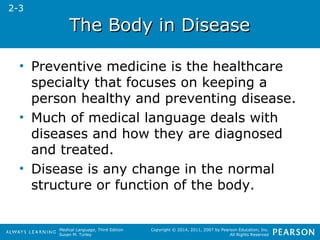 TThhee BBooddyy iinn DDiisseeaassee 
• Preventive medicine is the healthcare 
specialty that focuses on keeping a 
person healthy and preventing disease. 
• Much of medical language deals with 
diseases and how they are diagnosed 
and treated. 
• Disease is any change in the normal 
structure or function of the body. 
Medical Language, Third Edition 
Susan M. Turley 
Copyright © 2014, 2011, 2007 by Pearson Education, Inc. 
All Rights Reserved 
2-3 
 