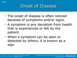 OOnnsseett ooff DDiisseeaassee 
• The onset of disease is often noticed 
because of symptoms and/or signs. 
• A symptom is any deviation from health 
that is experienced or felt by the 
patient. 
• When a symptom can be seen or 
detected by others, it is known as a 
sign. 
Medical Language, Third Edition 
Susan M. Turley 
Copyright © 2014, 2011, 2007 by Pearson Education, Inc. 
All Rights Reserved 
2-3 
 