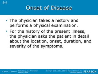 OOnnsseett ooff DDiisseeaassee 
• The physician takes a history and 
performs a physical examination. 
• For the history of the present illness, 
the physician asks the patient in detail 
about the location, onset, duration, and 
severity of the symptoms. 
Medical Language, Third Edition 
Susan M. Turley 
Copyright © 2014, 2011, 2007 by Pearson Education, Inc. 
All Rights Reserved 
2-4 
 