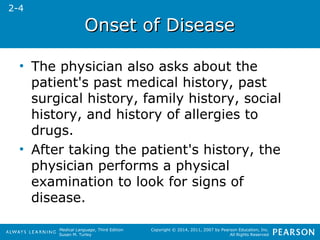 OOnnsseett ooff DDiisseeaassee 
• The physician also asks about the 
patient's past medical history, past 
surgical history, family history, social 
history, and history of allergies to 
drugs. 
• After taking the patient's history, the 
physician performs a physical 
examination to look for signs of 
disease. 
Medical Language, Third Edition 
Susan M. Turley 
Copyright © 2014, 2011, 2007 by Pearson Education, Inc. 
All Rights Reserved 
2-4 
 